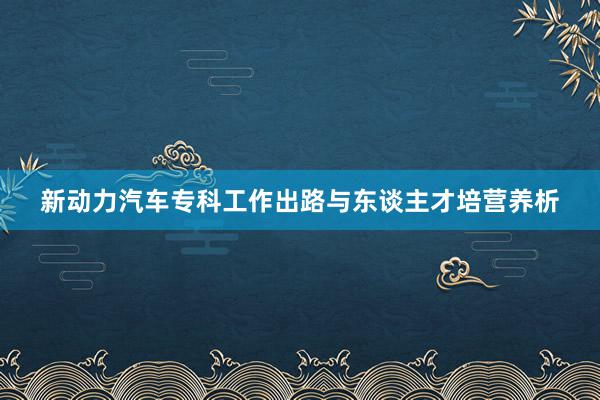 新动力汽车专科工作出路与东谈主才培营养析